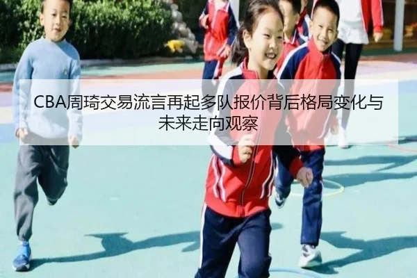 CBA周琦交易流言再起多队报价背后格局变化与未来走向观察