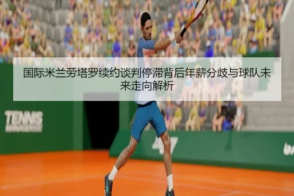 国际米兰劳塔罗续约谈判停滞背后年薪分歧与球队未来走向解析