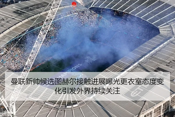 曼联新帅候选图赫尔接触进展曝光更衣室态度变化引发外界持续关注