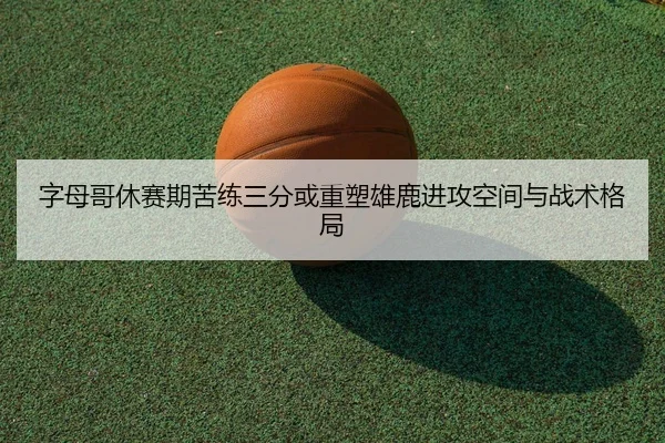 字母哥休赛期苦练三分或重塑雄鹿进攻空间与战术格局