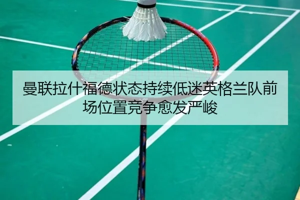 曼联拉什福德状态持续低迷英格兰队前场位置竞争愈发严峻
