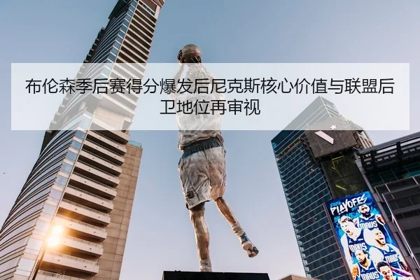 布伦森季后赛得分爆发后尼克斯核心价值与联盟后卫地位再审视
