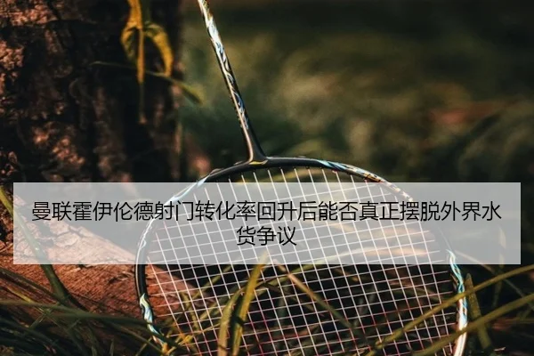 曼联霍伊伦德射门转化率回升后能否真正摆脱外界水货争议