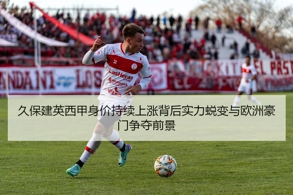 久保建英西甲身价持续上涨背后实力蜕变与欧洲豪门争夺前景