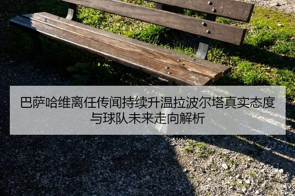 巴萨哈维离任传闻持续升温拉波尔塔真实态度与球队未来走向解析