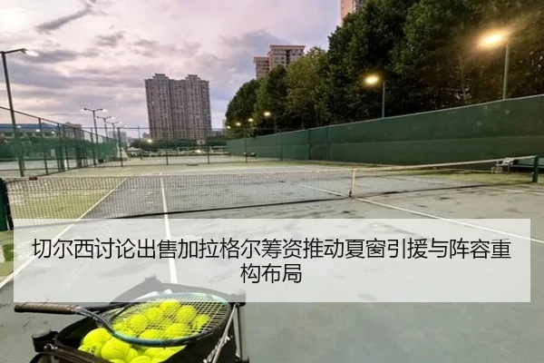 切尔西讨论出售加拉格尔筹资推动夏窗引援与阵容重构布局