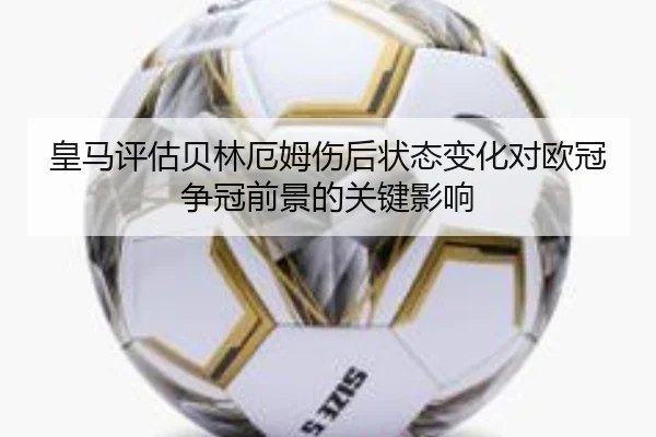 皇马评估贝林厄姆伤后状态变化对欧冠争冠前景的关键影响
