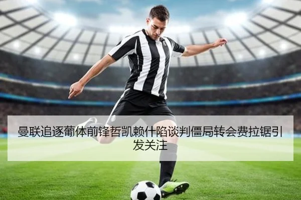 曼联追逐葡体前锋哲凯赖什陷谈判僵局转会费拉锯引发关注