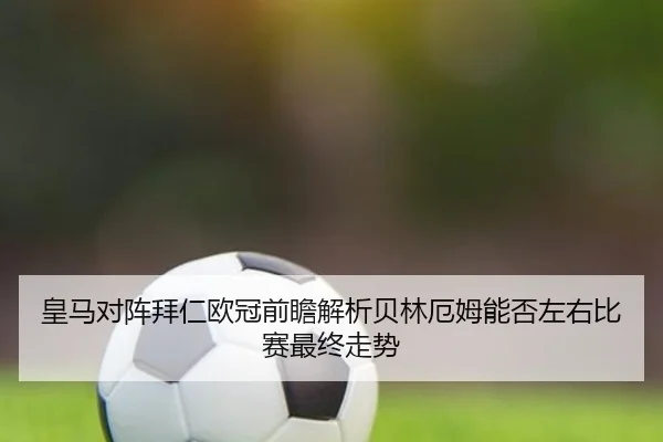 皇马对阵拜仁欧冠前瞻解析贝林厄姆能否左右比赛最终走势