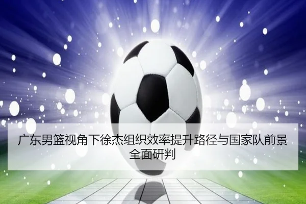 广东男篮视角下徐杰组织效率提升路径与国家队前景全面研判