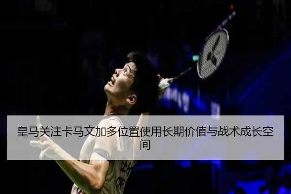 皇马关注卡马文加多位置使用长期价值与战术成长空间