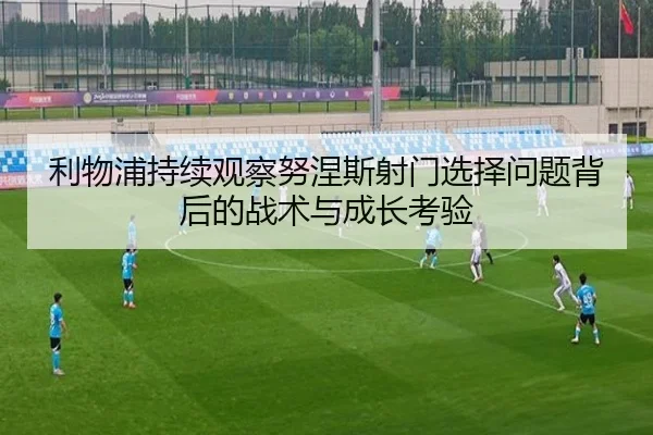利物浦持续观察努涅斯射门选择问题背后的战术与成长考验