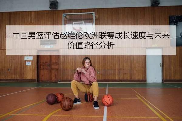 中国男篮评估赵维伦欧洲联赛成长速度与未来价值路径分析