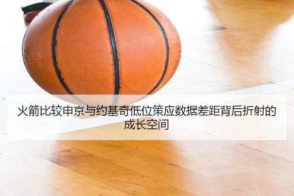 火箭比较申京与约基奇低位策应数据差距背后折射的成长空间