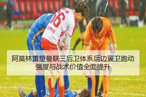 阿莫林重塑曼联三后卫体系后边翼卫跑动强度与战术价值全面提升