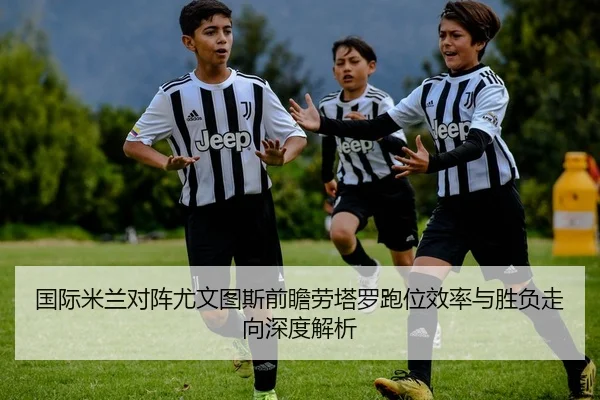 国际米兰对阵尤文图斯前瞻劳塔罗跑位效率与胜负走向深度解析