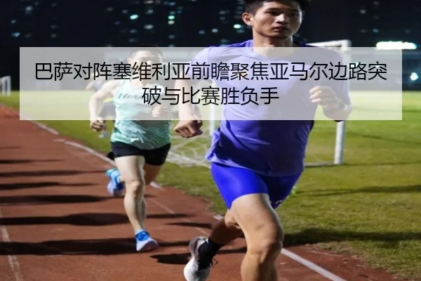 巴萨对阵塞维利亚前瞻聚焦亚马尔边路突破与比赛胜负手